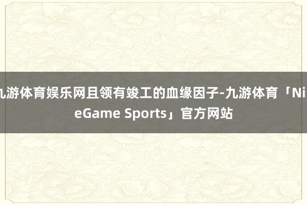 九游体育娱乐网且领有竣工的血缘因子-九游体育「NineGame Sports」官方网站