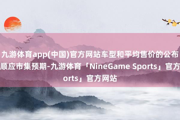 九游体育app(中国)官方网站车型和平均售价的公布总体顺应市集预期-九游体育「NineGame Sports」官方网站