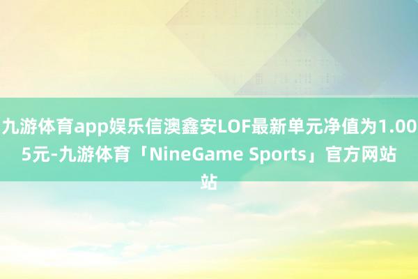 九游体育app娱乐信澳鑫安LOF最新单元净值为1.005元-九游体育「NineGame Sports」官方网站