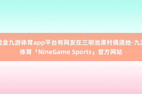 现金九游体育app平台有网友在三明池潭村偶遇她-九游体育「NineGame Sports」官方网站