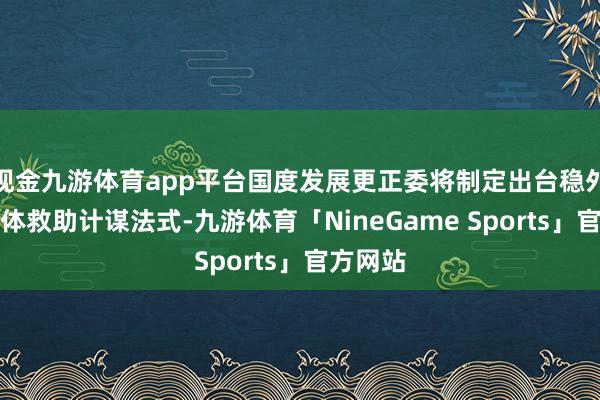 现金九游体育app平台国度发展更正委将制定出台稳外资的具体救助计谋法式-九游体育「NineGame Sports」官方网站