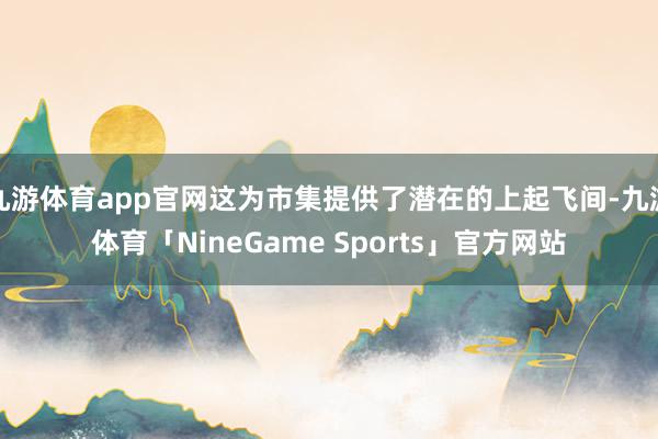 九游体育app官网这为市集提供了潜在的上起飞间-九游体育「NineGame Sports」官方网站