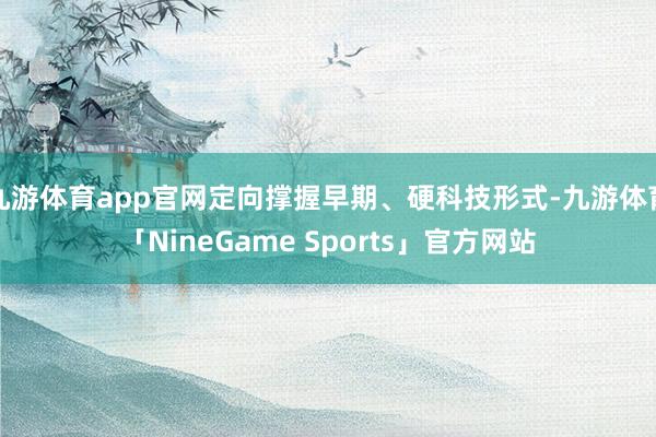 九游体育app官网定向撑握早期、硬科技形式-九游体育「NineGame Sports」官方网站