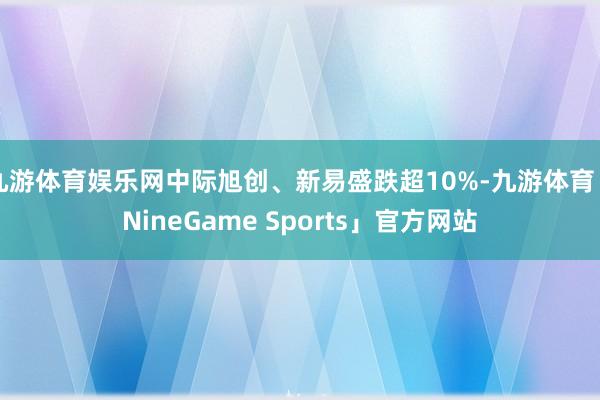 九游体育娱乐网中际旭创、新易盛跌超10%-九游体育「NineGame Sports」官方网站