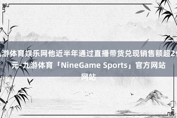 九游体育娱乐网他近半年通过直播带货兑现销售额超2亿元-九游体育「NineGame Sports」官方网站