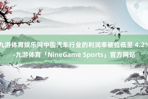 九游体育娱乐网中国汽车行业的利润率被拉低至 4.2%-九游体育「NineGame Sports」官方网站