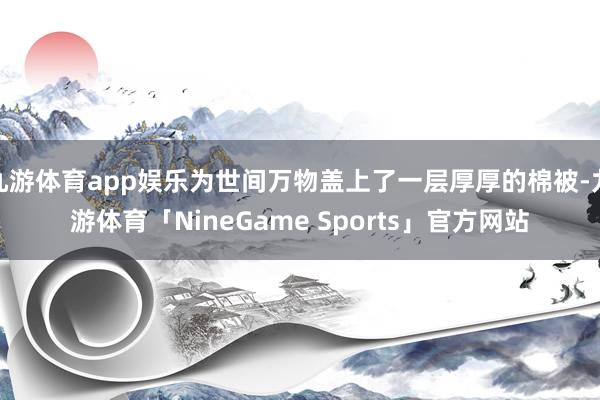 九游体育app娱乐为世间万物盖上了一层厚厚的棉被-九游体育「NineGame Sports」官方网站
