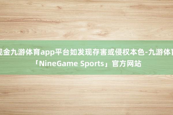 现金九游体育app平台如发现存害或侵权本色-九游体育「NineGame Sports」官方网站