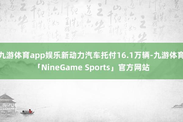 九游体育app娱乐新动力汽车托付16.1万辆-九游体育「NineGame Sports」官方网站