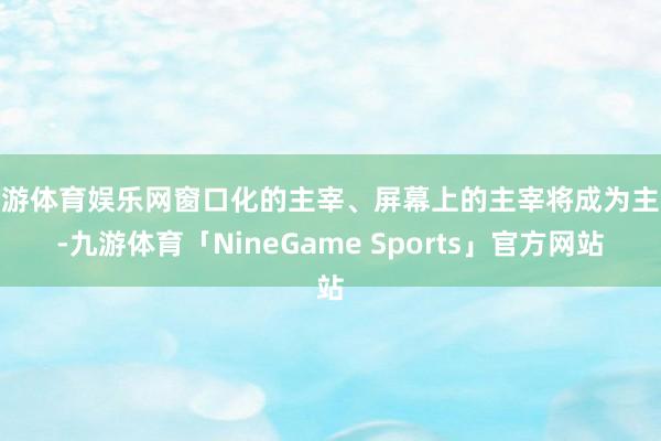 九游体育娱乐网窗口化的主宰、屏幕上的主宰将成为主流-九游体育「NineGame Sports」官方网站