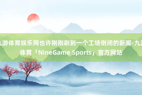 九游体育娱乐网也许刚刚刷到一个工场倒闭的新闻-九游体育「NineGame Sports」官方网站