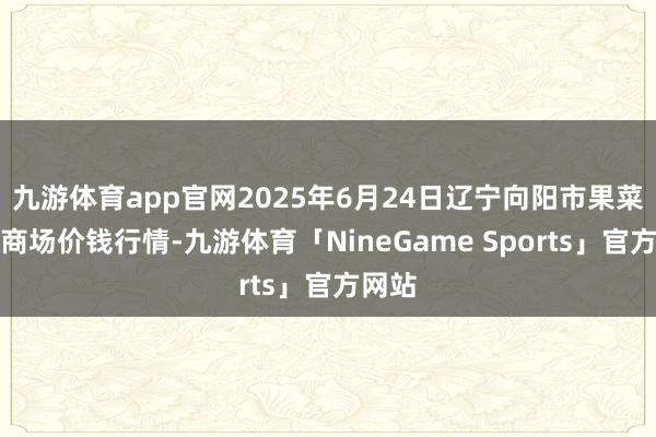 九游体育app官网2025年6月24日辽宁向阳市果菜批发商场价钱行情-九游体育「NineGame Sports」官方网站