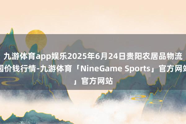九游体育app娱乐2025年6月24日贵阳农居品物流园价钱行情-九游体育「NineGame Sports」官方网站
