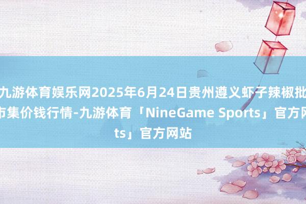 九游体育娱乐网2025年6月24日贵州遵义虾子辣椒批发市集价钱行情-九游体育「NineGame Sports」官方网站
