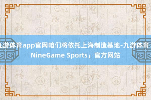 九游体育app官网咱们将依托上海制造基地-九游体育「NineGame Sports」官方网站