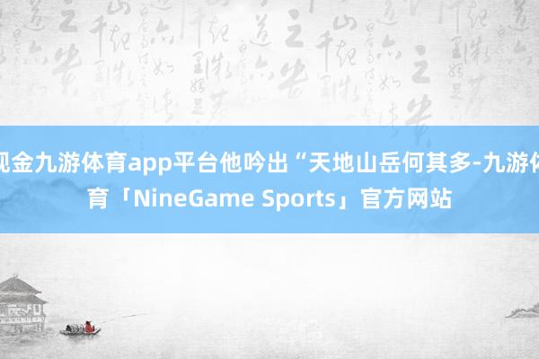 现金九游体育app平台他吟出“天地山岳何其多-九游体育「NineGame Sports」官方网站