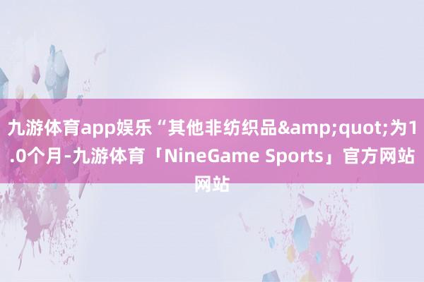 九游体育app娱乐“其他非纺织品&quot;为1.0个月-九游体育「NineGame Sports」官方网站