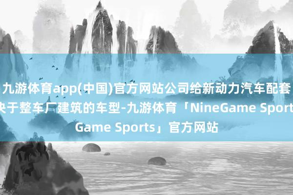 九游体育app(中国)官方网站公司给新动力汽车配套居品主要取决于整车厂建筑的车型-九游体育「NineGame Sports」官方网站