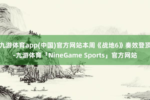 九游体育app(中国)官方网站本周《战地6》奏效登顶-九游体育「NineGame Sports」官方网站