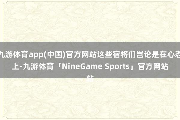 九游体育app(中国)官方网站这些宿将们岂论是在心态上-九游体育「NineGame Sports」官方网站
