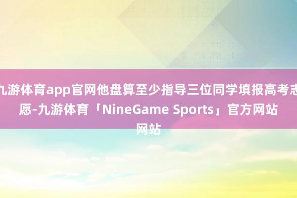 九游体育app官网他盘算至少指导三位同学填报高考志愿-九游体育「NineGame Sports」官方网站