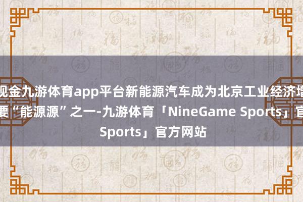 现金九游体育app平台新能源汽车成为北京工业经济增长的主要“能源源”之一-九游体育「NineGame Sports」官方网站