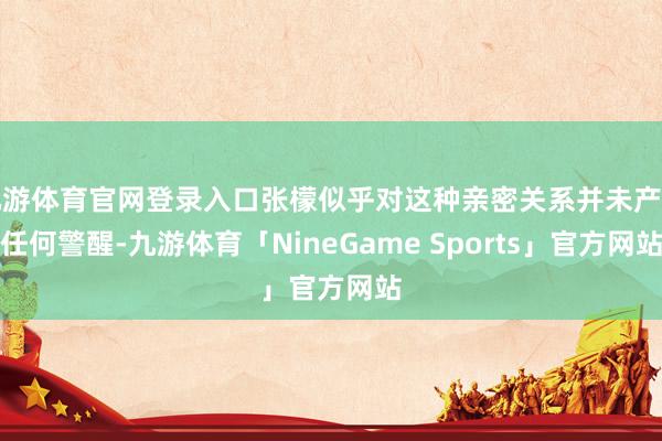 九游体育官网登录入口张檬似乎对这种亲密关系并未产生任何警醒-九游体育「NineGame Sports」官方网站