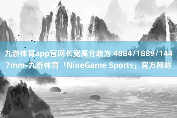 九游体育app官网长宽高分歧为 4884/1889/1447mm-九游体育「NineGame Sports」官方网站