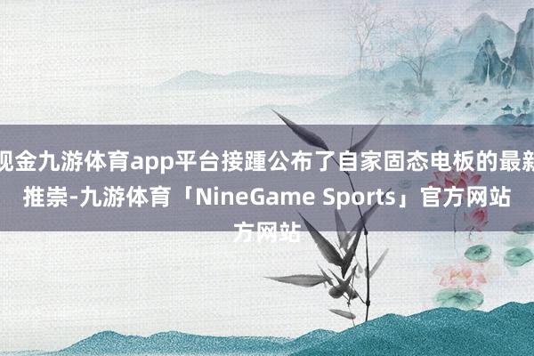 现金九游体育app平台接踵公布了自家固态电板的最新推崇-九游体育「NineGame Sports」官方网站