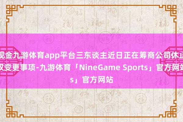 现金九游体育app平台三东谈主近日正在筹商公司休止权变更事项-九游体育「NineGame Sports」官方网站