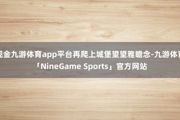 现金九游体育app平台再爬上城堡望望雅瞻念-九游体育「NineGame Sports」官方网站
