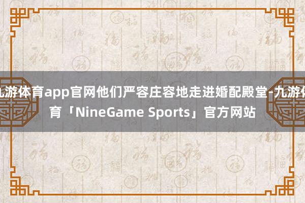 九游体育app官网他们严容庄容地走进婚配殿堂-九游体育「NineGame Sports」官方网站