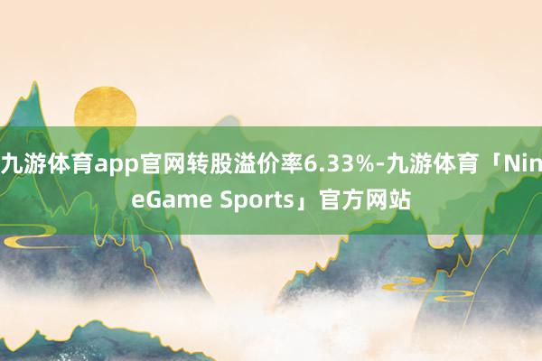 九游体育app官网转股溢价率6.33%-九游体育「NineGame Sports」官方网站