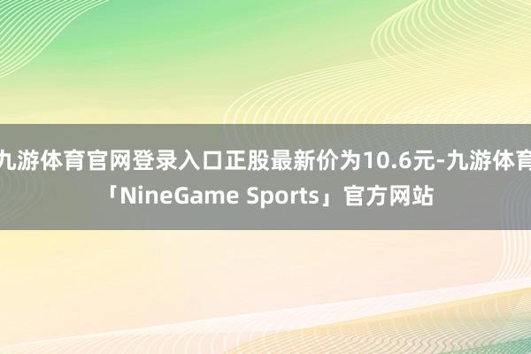 九游体育官网登录入口正股最新价为10.6元-九游体育「NineGame Sports」官方网站