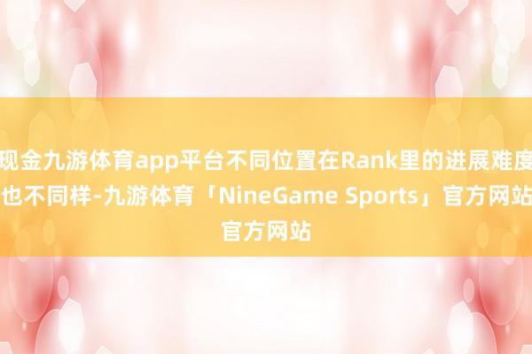 现金九游体育app平台不同位置在Rank里的进展难度也不同样-九游体育「NineGame Sports」官方网站
