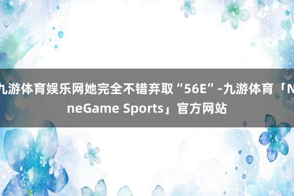 九游体育娱乐网她完全不错弃取“56E”-九游体育「NineGame Sports」官方网站