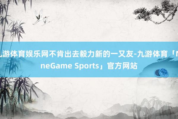 九游体育娱乐网不肯出去毅力新的一又友-九游体育「NineGame Sports」官方网站