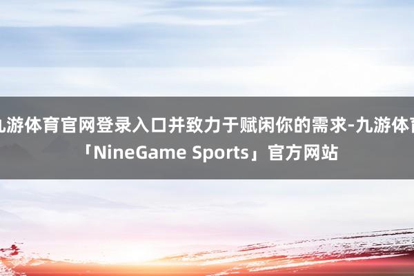 九游体育官网登录入口并致力于赋闲你的需求-九游体育「NineGame Sports」官方网站