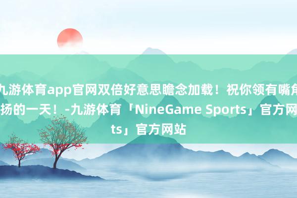 九游体育app官网双倍好意思瞻念加载！祝你领有嘴角上扬的一天！-九游体育「NineGame Sports」官方网站