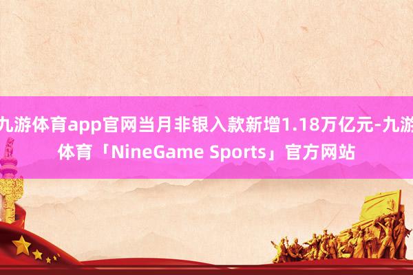 九游体育app官网当月非银入款新增1.18万亿元-九游体育「NineGame Sports」官方网站
