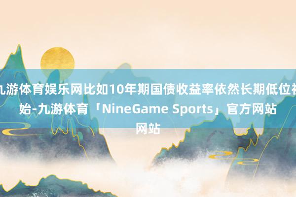 九游体育娱乐网比如10年期国债收益率依然长期低位初始-九游体育「NineGame Sports」官方网站
