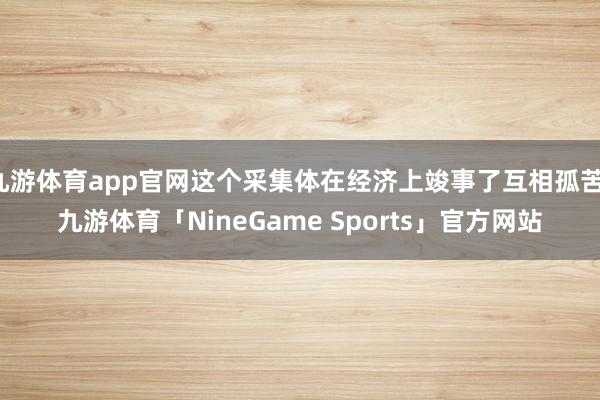 九游体育app官网这个采集体在经济上竣事了互相孤苦-九游体育「NineGame Sports」官方网站