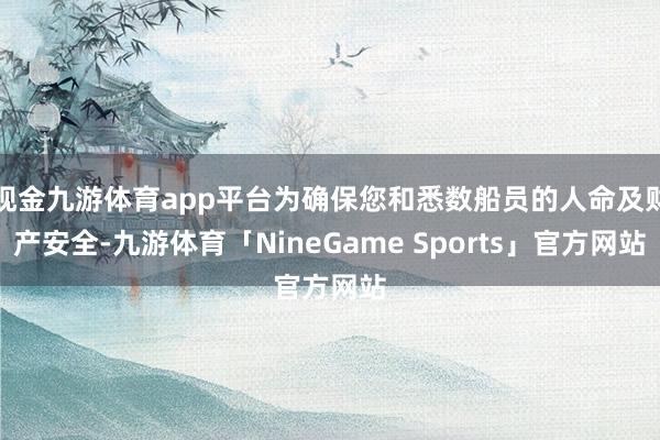 现金九游体育app平台为确保您和悉数船员的人命及财产安全-九游体育「NineGame Sports」官方网站
