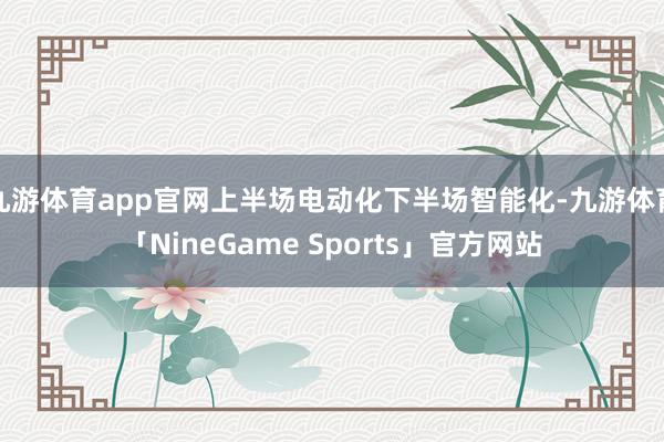 九游体育app官网上半场电动化下半场智能化-九游体育「NineGame Sports」官方网站
