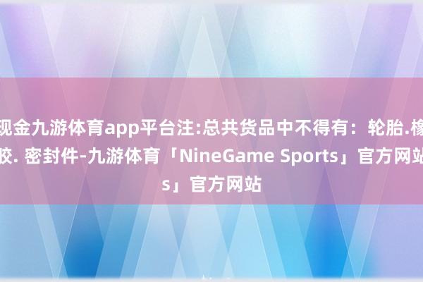 现金九游体育app平台注:总共货品中不得有：轮胎.橡胶. 密封件-九游体育「NineGame Sports」官方网站