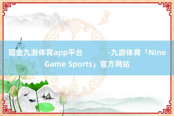 现金九游体育app平台            -九游体育「NineGame Sports」官方网站