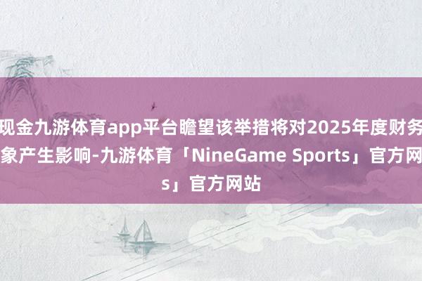 现金九游体育app平台瞻望该举措将对2025年度财务现象产生影响-九游体育「NineGame Sports」官方网站