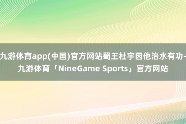九游体育app(中国)官方网站蜀王杜宇因他治水有功-九游体育「NineGame Sports」官方网站