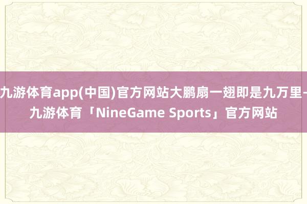 九游体育app(中国)官方网站大鹏扇一翅即是九万里-九游体育「NineGame Sports」官方网站