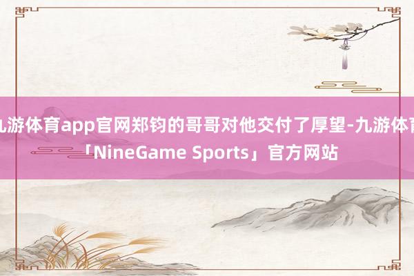 九游体育app官网郑钧的哥哥对他交付了厚望-九游体育「NineGame Sports」官方网站